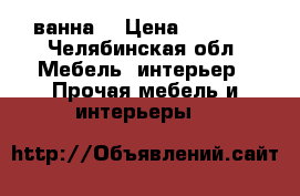 ванна  › Цена ­ 1 000 - Челябинская обл. Мебель, интерьер » Прочая мебель и интерьеры   